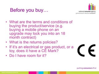 Before you buy… What are the terms and conditions of buying the product/service (e.g. buying a mobile phone on an upgrade may lock you into an 18 month contract) What is the returns policies?  If it’s an electrical or gas product, or a toy, does it have a CE Mark?  Do I have room for it?  