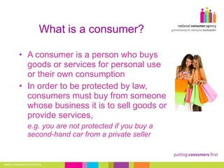 What is a consumer? A consumer is a person who buys goods or services for personal use or their own consumption In order to be protected by law, consumers must buy from someone whose business it is to sell goods or provide services,  e.g. you are not protected if you buy a second-hand car from a private seller 