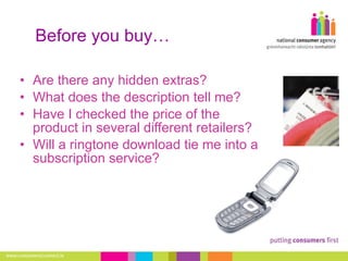 Before you buy… Are there any hidden extras?  What does the description tell me?  Have I checked the price of the product in several different retailers?  Will a ringtone download tie me into a subscription service? 