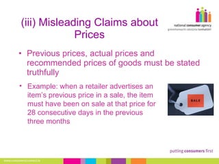 (iii) Misleading Claims about Prices Previous prices, actual prices and recommended prices of goods must be stated truthfully Example: when a retailer advertises an item’s previous price in a sale, the item must have been on sale at that price for 28 consecutive days in the previous three months 