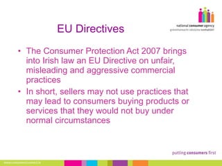 EU Directives The Consumer Protection Act 2007 brings into Irish law an EU Directive on unfair, misleading and aggressive commercial practices In short, sellers may not use practices that may lead to consumers buying products or services that they would not buy under normal circumstances 