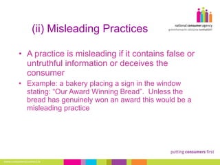 (ii) Misleading Practices A practice is misleading if it contains false or untruthful information or deceives the consumer Example: a bakery placing a sign in the window stating: “Our Award Winning Bread”.  Unless the bread has genuinely won an award this would be a misleading practice 