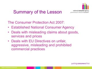 Summary of the Lesson The Consumer Protection Act 2007: Established National Consumer Agency Deals with misleading claims about goods, services and prices Deals with EU Directives on unfair, aggressive, misleading and prohibited commercial practices 