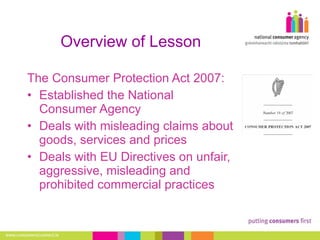 Overview of Lesson The Consumer Protection Act 2007: Established the National Consumer Agency Deals with misleading claims about goods, services and prices Deals with EU  Directives on unfair, aggressive, misleading and prohibited commercial practices 