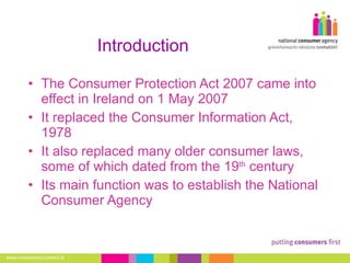 Introduction The Consumer Protection Act 2007 came into effect in Ireland on 1 May 2007 It replaced the Consumer Information Act, 1978 It also replaced many older consumer laws, some of which dated from the 19 th  century Its main function was to establish the National Consumer Agency 
