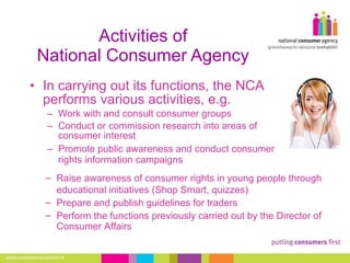 Activities of National Consumer Agency In carrying out its functions, the NCA performs various activities, e.g.  Work with and consult consumer groups Conduct or commission research into areas of consumer interest Promote public awareness and conduct consumer rights information campaigns Raise awareness of consumer rights in young people through educational initiatives (Shop Smart, quizzes) Prepare and publish guidelines for traders Perform the functions previously carried out by the Director of Consumer Affairs 