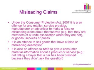 Misleading Claims Under the Consumer Protection Act, 2007 it is a an offence for any retailer, service provider, manufacturer or advertiser to make a false or misleading claim about themselves (e.g. that they are members of a trade association when they are not), or goods, services or prices It is an offence to sell goods that have a false or misleading description  It is also an offence to  omit  to give a consumer material information about a product or service (e.g. not telling a buyer that a car has been crashed because they didn’t ask the question)  