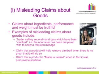 (i) Misleading Claims about Goods Claims about ingredients, performance and weight must be truthful Examples of misleading claims about goods include: Trader selling second-hand cars which have been “clocked”, i.e. the odometer has been tampered with to show a reduced mileage Claim that a product will help remove dandruff when there is no proof that it will do so Claim that a product is “Made in Ireland” when in fact it was produced elsewhere 