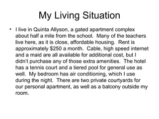 My Living Situation I live in Quinta Allyson, a gated apartment complex about half a mile from the school. Many of the teachers live here, as it is close, affordable housing. Rent is approximately $250 a month. Cable, high speed internet and a maid are all available for additional cost, but I didn’t purchase any of those extra amenities. The hotel has a tennis court and a tiered pool for general use as well. My bedroom has air conditioning, which I use during the night. There are two private courtyards for our personal apartment, as well as a balcony outside my room.