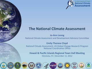 The National Climate Assessment
Jo-Ann Leong
National Climate Assessment and Development Advisory Committee
Emily Therese Cloyd
National Climate Assessment, US Global Change Research Program
National Coordination Office
Hawaii & Pacific Islands Regional Town Hall Meeting
Honolulu, HI | December 11, 2012
 
