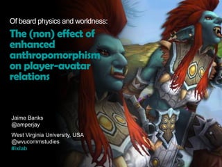 Jaime Banks
@amperjay
West Virginia University, USA
@wvucommstudies
#ixlab
Of beard physics and worldness:
The (non) effect of
enhanced
anthropomorphism
on player-avatar
relations
 