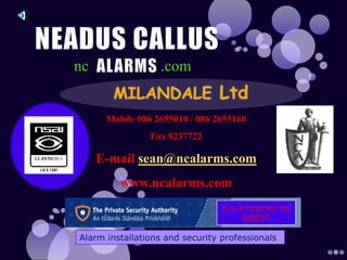 NEADUS CALLUS ALARMS nc .com MILANDALE Ltd Mobile 086 2655010 / 086 2655160 Fax 8237722  E-mail sean@ncalarms.com www.ncalarms.com p.s.a licence no        00837 Alarm installations and security professionals  