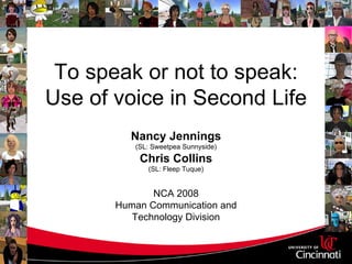 To speak or not to speak:
Use of voice in Second Life
         Nancy Jennings
          (SL: Sweetpea Sunnyside)
           Chris Collins
             (SL: Fleep Tuque)


              NCA 2008
       Human Communication and
          Technology Division
 
