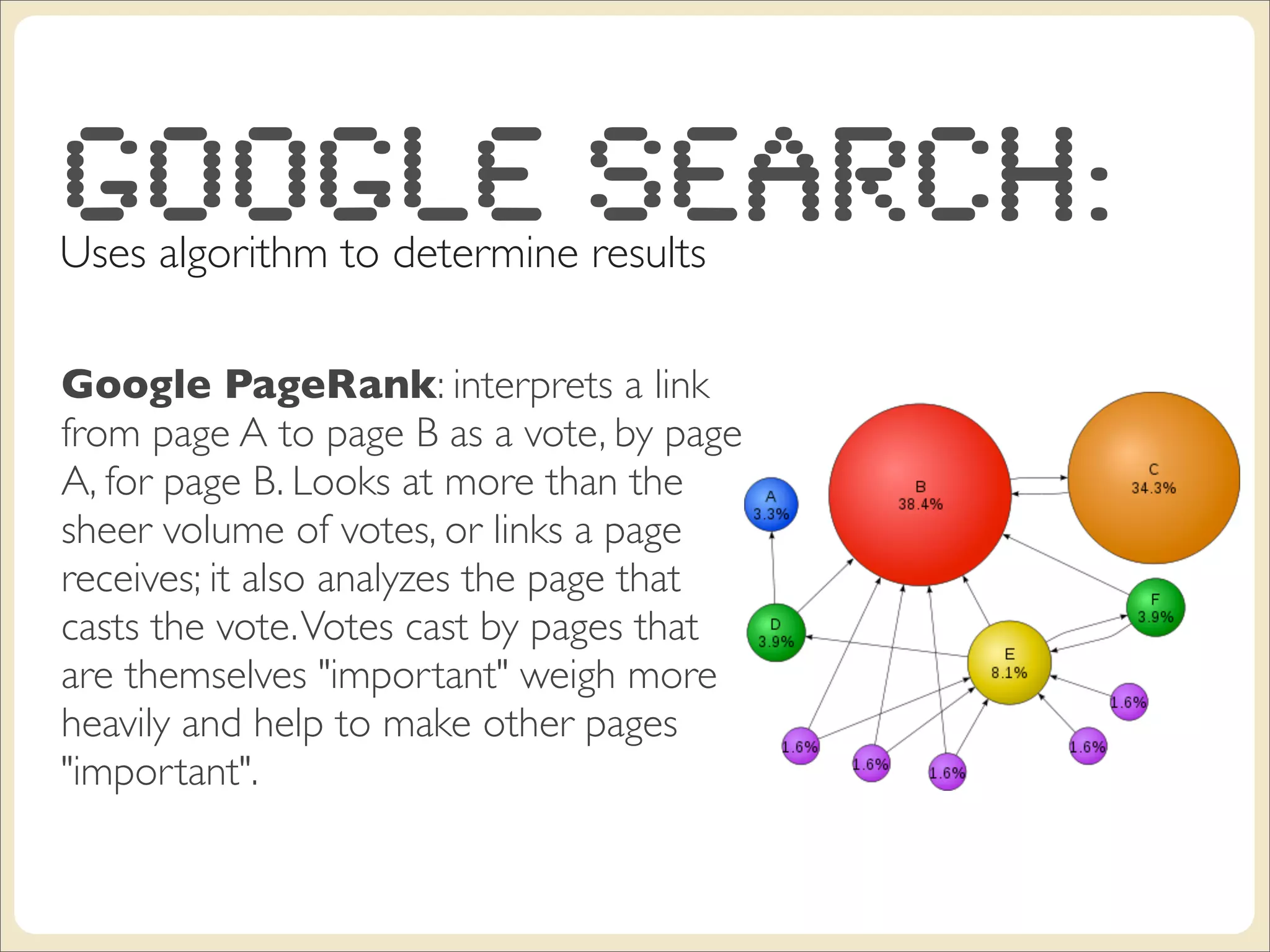Google Search:
Uses algorithm to determine results

Google PageRank: interprets a link
from page A to page B as a vote, by page
A, for page B. Looks at more than the
sheer volume of votes, or links a page
receives; it also analyzes the page that
casts the vote. Votes cast by pages that
are themselves "important" weigh more
heavily and help to make other pages
"important".
 