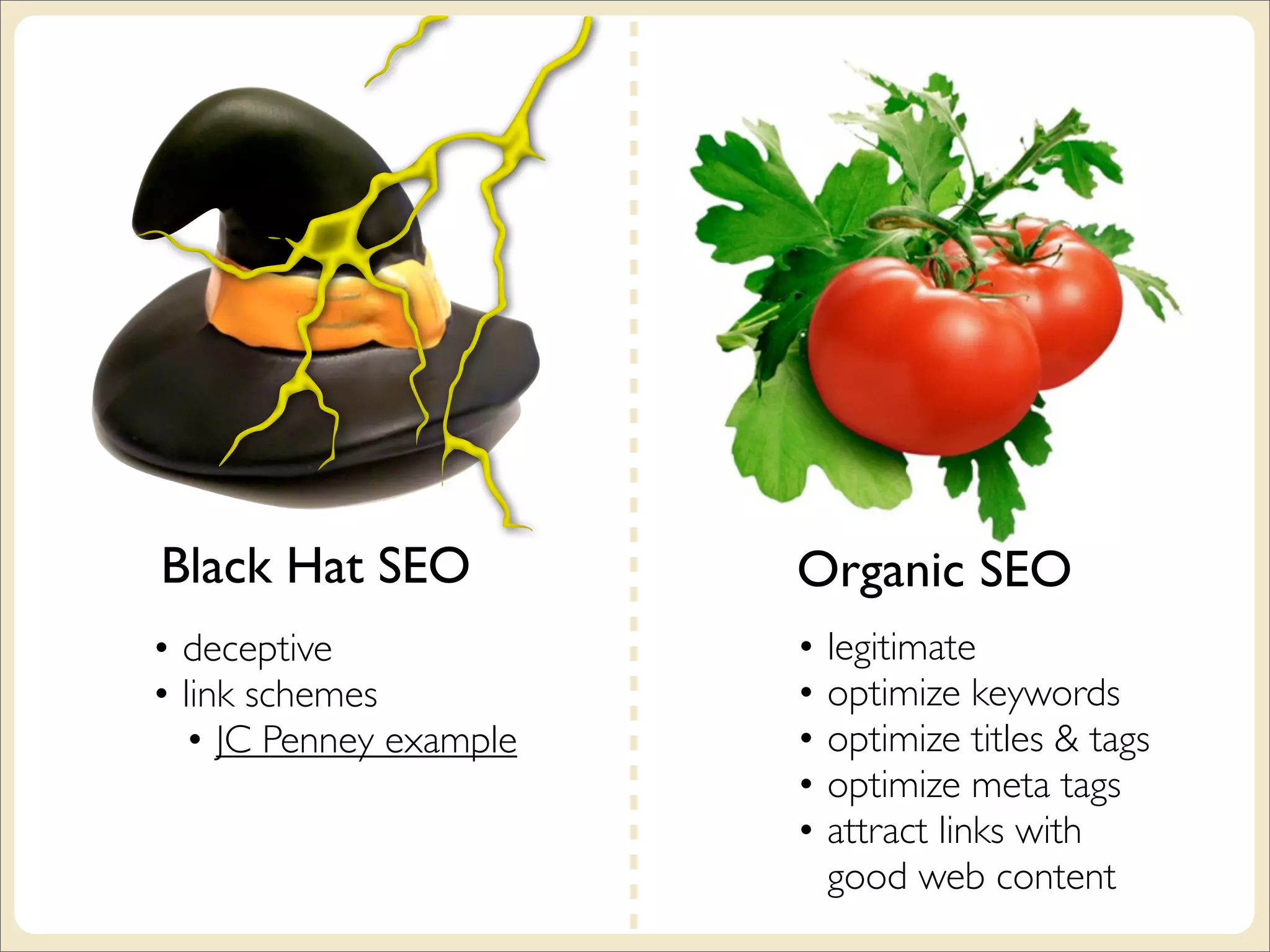 Black Hat SEO           Organic SEO
• deceptive             • legitimate
• link schemes          • optimize keywords
  • JC Penney example   • optimize titles & tags
                        • optimize meta tags
                        • attract links with
                          good web content
 