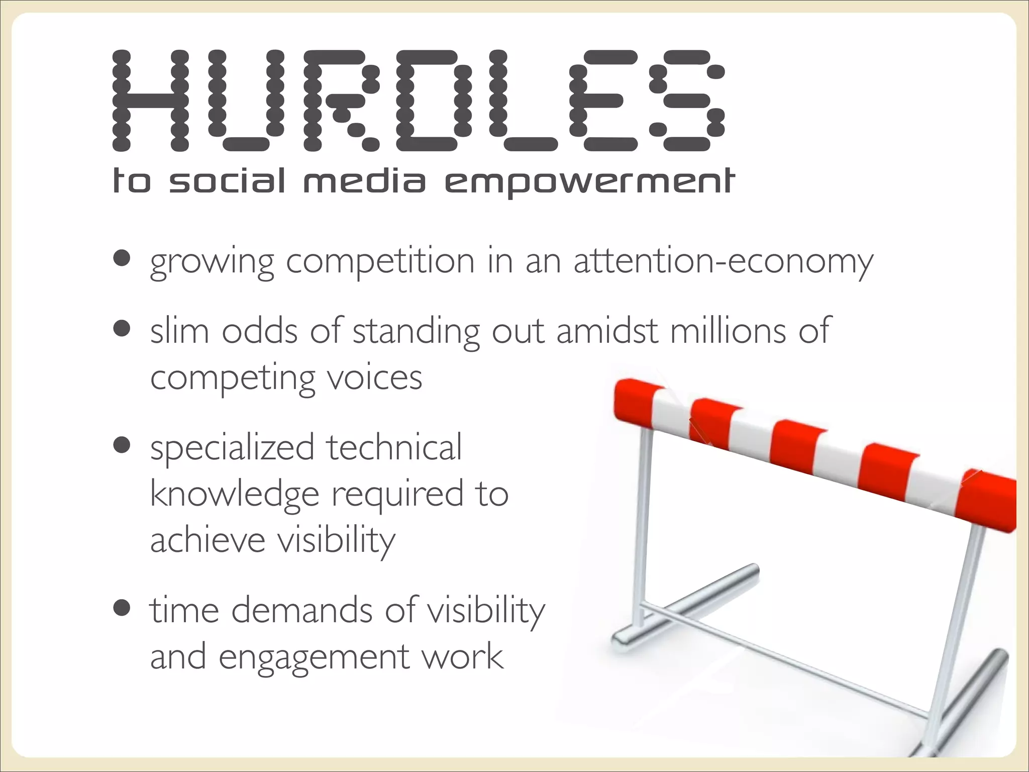 HURDLES
to social media empowerment
• growing competition in an attention-economy
• slim odds of standing out amidst millions of
  competing voices
• specialized technical
  knowledge required to
  achieve visibility
• time demands of visibility
  and engagement work
 