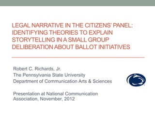 LEGAL NARRATIVE IN THE CITIZENS’ PANEL:
IDENTIFYING THEORIES TO EXPLAIN
STORYTELLING IN A SMALL GROUP
DELIBERATION ABOUT BALLOT INITIATIVES


Robert C. Richards, Jr.
The Pennsylvania State University
Department of Communication Arts & Sciences

Presentation at National Communication
Association, November, 2012
 