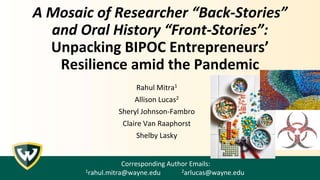 A Mosaic of Researcher “Back-Stories”
and Oral History “Front-Stories”:
Unpacking BIPOC Entrepreneurs’
Resilience amid the Pandemic
Rahul Mitra1
Allison Lucas2
Sheryl Johnson-Fambro
Claire Van Raaphorst
Shelby Lasky
Corresponding Author Emails:
1rahul.mitra@wayne.edu 2arlucas@wayne.edu
 