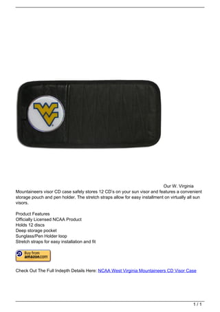Our W. Virginia
                                   Mountaineers visor CD case safely stores 12 CD’s on your sun visor and features a convenient
                                   storage pouch and pen holder. The stretch straps allow for easy installment on virtually all sun
                                   visors.

                                   Product Features
                                   Officially Licensed NCAA Product
                                   Holds 12 discs
                                   Deep storage pocket
                                   Sunglass/Pen Holder loop
                                   Stretch straps for easy installation and fit




                                   Check Out The Full Indepth Details Here: NCAA West Virginia Mountaineers CD Visor Case




                                                                                                                              1/1
Powered by TCPDF (www.tcpdf.org)
 