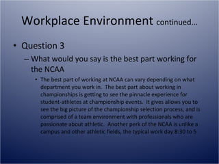 Workplace Environment  continued... Question 3 What would you say is the best part working for the NCAA The best part of working at NCAA can vary depending on what department you work in.  The best part about working in championships is getting to see the pinnacle experience for student-athletes at championship events.  It gives allows you to see the big picture of the championship selection process, and is comprised of a team environment with professionals who are passionate about athletic.  Another perk of the NCAA is unlike a campus and other athletic fields, the typical work day 8:30 to 5 