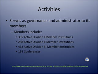 Activities Serves as governance and administrator to its members Members include: 335 Active Division I Member Institutions 288 Active Division II Member Institutions 432 Active Division III Member Institutions 134 Conferences http://www.ncaa.org/wps/portal/ncaahome?WCM_GLOBAL_CONTEXT=/ncaa/NCAA/About%20The%20NCAA/Membership/membership_breakdown.html   