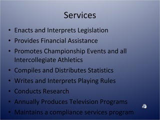 Services Enacts and Interprets Legislation Provides Financial Assistance Promotes Championship Events and all Intercollegiate Athletics Compiles and Distributes Statistics Writes and Interprets Playing Rules Conducts Research Annually Produces Television Programs Maintains a compliance services program 