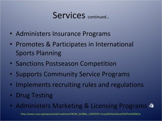Services  continued… Administers Insurance Programs Promotes & Participates in International Sports Planning Sanctions Postseason Competition Supports Community Service Programs Implements recruiting rules and regulations Drug Testing Administers Marketing & Licensing Programs http://www.ncaa.org/wps/portal/ncaahome?WCM_GLOBAL_CONTEXT=/ncaa/NCAA/About%20The%20NCAA/Overview/services.html   