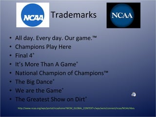 Trademarks  All day. Every day. Our game.™ Champions Play Here Final 4 ® It’s More Than A Game ® National Champion of Champions™ The Big Dance ®   We are the Game ® The Greatest Show on Dirt ® http://www.ncaa.org/wps/portal/ncaahome?WCM_GLOBAL_CONTEXT=/wps/wcm/connect/ncaa/NCAA/About%20The%20NCAA/The%20NCAA%20Brand/Trademarks%20and%20Logos/Trademarks.html   