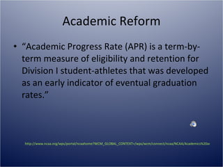 Academic Reform “ Academic Progress Rate (APR) is a term-by-term measure of eligibility and retention for Division I student-athletes that was developed as an early indicator of eventual graduation rates.” http://www.ncaa.org/wps/portal/ncaahome?WCM_GLOBAL_CONTEXT=/wps/wcm/connect/ncaa/NCAA/Academics%20and%20Athletes/Education%20and%20Research/Academic%20Reform/   