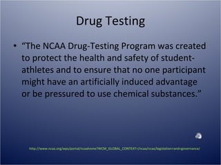 Drug Testing “ The NCAA Drug-Testing Program was created to protect the health and safety of student-athletes and to ensure that no one participant might have an artificially induced advantage or be pressured to use chemical substances.” http://www.ncaa.org/wps/portal/ncaahome?WCM_GLOBAL_CONTEXT=/ncaa/ncaa/legislation+and+governance/eligibility+and+recruiting/drug+testing/drug_testing.html   