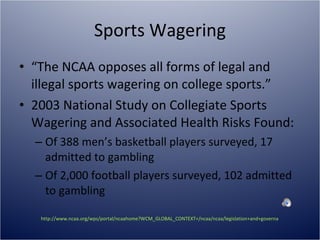 Sports Wagering “ The NCAA opposes all forms of legal and illegal sports wagering on college sports.” 2003 National Study on Collegiate Sports Wagering and Associated Health Risks Found: Of 388 men’s basketball players surveyed, 17 admitted to gambling Of 2,000 football players surveyed, 102 admitted to gambling http://www.ncaa.org/wps/portal/ncaahome?WCM_GLOBAL_CONTEXT=/ncaa/ncaa/legislation+and+governance/eligibility+and+recruiting/sports+wagering/sports_wagering_index.html   