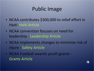 Public Image NCAA contributes $300,000 to relief effort in Haiti-  Haiti Article NCAA convention focuses on need for leadership -  Leadership Article NCAA implements changes to minimize risk of injury -  Safety Article NCAA Football awards youth grants -  Grants Article 