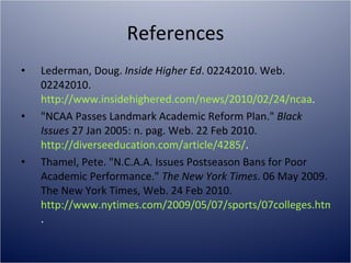 References Lederman, Doug.  Inside Higher Ed . 02242010. Web. 02242010.  http://www.insidehighered.com/news/2010/02/24/ncaa .  "NCAA Passes Landmark Academic Reform Plan."  Black Issues  27 Jan 2005: n. pag. Web. 22 Feb 2010.  http://diverseeducation.com/article/4285/ . Thamel, Pete. "N.C.A.A. Issues Postseason Bans for Poor Academic Performance."  The New York Times . 06 May 2009. The New York Times, Web. 24 Feb 2010.  http://www.nytimes.com/2009/05/07/sports/07colleges.html?_r=2 . 