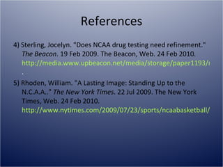 References 4) Sterling, Jocelyn. "Does NCAA drug testing need refinement."  The Beacon . 19 Feb 2009. The Beacon, Web. 24 Feb 2010.  http://media.www.upbeacon.net/media/storage/paper1193/news/2009/02/19/Sports/Does-Ncaa.Drug.Testing.Need.Refinement-3639451.shtml . 5) Rhoden, William. "A Lasting Image: Standing Up to the N.C.A.A.."  The New York Times . 22 Jul 2009. The New York Times, Web. 24 Feb 2010.  http://www.nytimes.com/2009/07/23/sports/ncaabasketball/23rhoden.html 