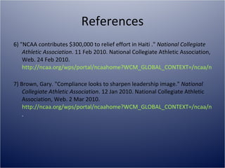 References 6) "NCAA contributes $300,000 to relief effort in Haiti ."  National Collegiate Athletic Association . 11 Feb 2010. National Collegiate Athletic Association, Web. 24 Feb 2010.  http://ncaa.org/wps/portal/ncaahome?WCM_GLOBAL_CONTEXT=/ncaa/ncaa/ncaa+news/ncaa+news+online/2010/association-wide/ncaa+contributes+%24300%2C000+to+relief+effort+in+haiti_02_11_10_ncaa_news   7) Brown, Gary. "Compliance looks to sharpen leadership image."  National Collegiate Athletic Association . 12 Jan 2010. National Collegiate Athletic Association, Web. 2 Mar 2010.  http://ncaa.org/wps/portal/ncaahome?WCM_GLOBAL_CONTEXT=/ncaa/ncaa/ncaa+news/ncaa+news+online/2010/association-wide/ncaa+affiliated+member+news . 