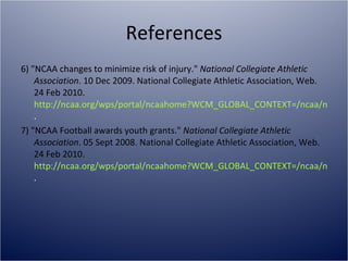References 6) "NCAA changes to minimize risk of injury."  National Collegiate Athletic Association . 10 Dec 2009. National Collegiate Athletic Association, Web. 24 Feb 2010.  http://ncaa.org/wps/portal/ncaahome?WCM_GLOBAL_CONTEXT=/ncaa/ncaa/ncaa+news/ncaa+news+online/2009/association-wide/ncaa+changes+to+minimize+risk+of+injury+-+12-10-09+-+ncaa+news .  7) "NCAA Football awards youth grants."  National Collegiate Athletic Association . 05 Sept 2008. National Collegiate Athletic Association, Web. 24 Feb 2010.  http://ncaa.org/wps/portal/ncaahome?WCM_GLOBAL_CONTEXT=/ncaa/ncaa/ncaa+news/ncaa+news+online/2008/assocation-wide/ncaa+football+awards+youth+grants+-+09-05-08+-+ncaa+news . 