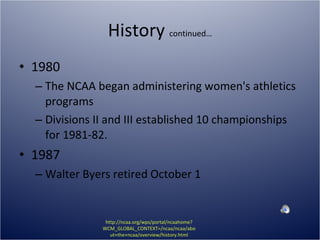 History  continued… 1980 The NCAA began administering women's athletics programs Divisions II and III established 10 championships for 1981-82. 1987 Walter Byers retired October 1 http://ncaa.org/wps/portal/ncaahome?WCM_GLOBAL_CONTEXT=/ncaa/ncaa/about+the+ncaa/overview/history.html 