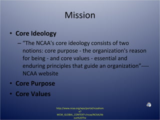 Mission Core Ideology “ The NCAA's core ideology consists of two notions: core purpose - the organization's reason for being - and core values - essential and enduring principles that guide an organization”----NCAA website Core Purpose Core Values http://www.ncaa.org/wps/portal/ncaahome?WCM_GLOBAL_CONTEXT=/ncaa/NCAA/About%20The%20NCAA/Overview/mission.html 
