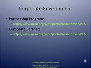 Corporate Environment Partnership Programs http://www.ncaa.org/wps/portal/ncaahome?WCM_GLOBAL_CONTEXT=/ncaa/NCAA/About%20The%20NCAA/Corporate%20Relationships/Corporate%20Alliances/Program.html Corporate Partners http://www.ncaa.org/wps/portal/ncaahome?WCM_GLOBAL_CONTEXT=/ncaa/NCAA/About%20The%20NCAA/Corporate%20Relationships/Corporate%20Alliances/partners.html http://www.ncaa.org/wps/portal/ncaahome?WCM_GLOBAL_CONTEXT=/ncaa/ncaa/about+the+ncaa/corporate+relationships 
