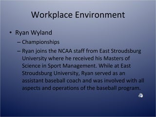 Workplace Environment Ryan Wyland Championships  Ryan joins the NCAA staff from East Stroudsburg University where he received his Masters of Science in Sport Management. While at East Stroudsburg University, Ryan served as an assistant baseball coach and was involved with all aspects and operations of the baseball program.  