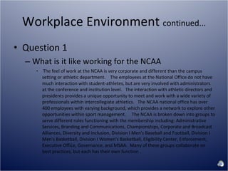 Workplace Environment  continued... Question 1 What is it like working for the NCAA The feel of work at the NCAA is very corporate and different than the campus setting or athletic department.    The employees at the National Office do not have much interaction with student-athletes, but are very involved with administrators at the conference and institution level.   The interaction with athletic directors and presidents provides a unique opportunity to meet and work with a wide variety of professionals within intercollegiate athletics.   The NCAA national office has over 400 employees with varying background, which provides a network to explore other opportunities within sport management.     The NCAA is broken down into groups to serve different roles functioning with the membership including: Administrative Services, Branding and Communications, Championships, Corporate and Broadcast Alliances, Diversity and Inclusion, Division I Men's Baseball and Football, Division I Men's Basketball, Division I Women's Basketball, Eligibility Center, Enforcement, Executive Office, Governance, and MSAA.  Many of these groups collaborate on best practices, but each has their own function . 