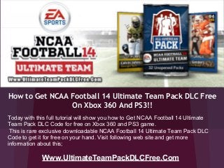 How to Get NCAA Football 14 Ultimate Team Pack DLC Free
On Xbox 360 And PS3!!
Www.UltimateTeamPackDLCFree.Com
Today with this full tutorial will show you how to Get NCAA Football 14 Ultimate
Team Pack DLC Code for free on Xbox 360 and PS3 game.
This is rare exclusive downloadable NCAA Football 14 Ultimate Team Pack DLC
Code to get it for free on your hand. Visit following web site and get more
information about this;
 