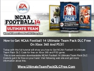 How to Get NCAA Football 14 Ultimate Team Pack DLC Free
On Xbox 360 And PS3!!
Www.UltimateTeamPackDLCFree.Com
Today with this full tutorial will show you how to Get NCAA Football 14 Ultimate
Team Pack DLC Code for free on Xbox 360 and PS3 game.
This is rare exclusive downloadable NCAA Football 14 Ultimate Team Pack DLC
Code to get it for free on your hand. Visit following web site and get more
information about this;
 