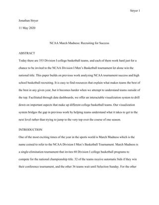 Stryer 1
Jonathan Stryer
11 May 2020
NCAA March Madness: Recruiting for Success
ABSTRACT
Today there are 353 Division I college basketball teams, and each of them work hard just for a
chance to be invited to the NCAA Division I Men’s Basketball tournament let alone win the
national title. This paper builds on previous work analyzing NCAA tournament success and high
school basketball recruiting. It is easy to find resources that explain what makes teams the best of
the best in any given year, but it becomes harder when we attempt to understand teams outside of
the top. Facilitated through data dashboards, we offer an interactable visualization system to drill
down on important aspects that make up different college basketball teams. Our visualization
system bridges the gap in previous work by helping teams understand what it takes to get to the
next level rather than trying to jump to the very top over the course of one season.
INTRODUCTION
One of the most exciting times of the year in the sports world is March Madness which is the
name coined to refer to the NCAA Division I Men’s Basketball Tournament. March Madness is
a single-elimination tournament that invites 68 Division I college basketball programs to
compete for the national championship title. 32 of the teams receive automatic bids if they win
their conference tournament, and the other 36 teams wait until Selection Sunday. For the other
 