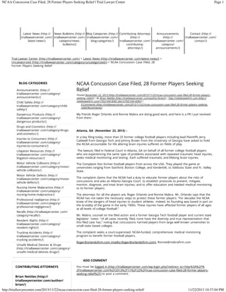 NCAA Concussion Case Filed, 28 Former Players Seeking Relief | Trial Lawyer Center

Page 1

Latest News (http:// News Bulletins (http:// Blog Categories (http:// Contributing Attorneys
Announcements
Contact (http://
triallawyercenter .com/ triallawyercenter .com/ triallawyercenter .com/
(http://
(http://
triallawyercenter .com/
latest-news/)
category/newsblog-categories /)
triallawyercenter .com/ triallawyercenter .com/
contact /)
bulletins/)
contributingcategory/
attorneys /)
announcements /)

Trial Lawyer Center (http://triallawyercenter .com) > Latest News (http://triallawyercenter .com/latest-news/) >
Uncategorized (http://triallawyercenter .com/category/uncategorized/) > NCAA Concussion Case Filed, 28
Former Players Seeking Relief

BLOG CATEGORIES
Announcements (http://
triallawyercenter .com/category/
announcements /)
Child Safety (http://
triallawyercenter .com/category/childsafety/)
Dangerous Products (http://
triallawyercenter .com/category/
dangerous-products/)
Drugs and Cosmetics (http://
triallawyercenter .com/category/drugsand-cosmetics /)
Injuries to Consumers (http://
triallawyercenter .com/category/
injuries-to-consumers/)

NCAA Concussion Case Filed, 28 Former Players Seeking
Relief
Posted November 22, 2013 (http://triallawyercenter .com/2013/11/22/ncaa-concussion-case-filed-28-former-playersseeking-relief/) | By Brian Nettles (http://triallawyercenter .com/author/brian/) | http://nettleslawfirm .com (http://
nettleslawfirm .com) (702) 434-8282 (tel://(702) 434-8282) |
0 Comments (http://triallawyercenter .com/2013/11/22/ncaa-concussion-case-filed-28-former-players-seekingrelief/#comments)

My friends Roger Orlando and Ronnie Mabra are doing good work, and here is a PR I just received
from them:

Atlanta, GA (November 22, 2013) –
In a key filing today, more than 25 former college football players including lead Plaintiffs Jerry
Caldwell from Georgia Tech and Johnny Brown from the University of Georgia have asked to hold
the NCAA accountable for life altering brain injuries suffered on fields of play.

Litigation Resources (http://
triallawyercenter .com/category/
litigation-resources /)

The lawsuit, filed in Federal Court in Atlanta, GA on behalf of all former college football players
who are experiencing the same type of problems associated with repeated traumatic head injuries,
seeks medical monitoring and testing. Each suffered traumatic and lifelong brain injuries.

Motor Vehicle Collisions (http://
triallawyercenter .com/category/motorvehicle-collisions/)

The Complaint lists former football players from across the USA. They played the game at
universities ranging from Stanford, Boston College, and Vanderbilt, to Valdosta State and Ft. Valley
State.

Motor Vehicle Defects (http://
triallawyercenter .com/category/motorvehicle-defects/)
Nursing Home Malpractice (http://
triallawyercenter .com/category/
nursing-home-malpractice /)
Professional negligence (http://
triallawyercenter .com/category/
professional-negligence/)
Recalls (http://triallawyercenter .com/
category/recalls/)
Resident Rights (http://
triallawyercenter .com/category/
resident-rights/)
Trucking Accidents (http://
triallawyercenter .com/category/
trucking-accidents/)
Unsafe Medical Devices & Drugs
(http://triallawyercenter .com/category/
unsafe-medical-devices-drugs/)

The complaint claims that the NCAA had a duty to educate former players about the risks of
concussions and asks an Atlanta Georgia Court to establish protocols to prevent, mitigate,
monitor, diagnose, and treat brain injuries; and to offer education and needed medical monitoring
to its former players.
The attorneys for all the players are, Roger Orlando and Ronnie Mabra. Mr. Orlando says that the
NCAA has not taken the necessary steps to protect these former players: “For decades the NCAA
knew of the dangers of head injuries to student athletes . Indeed, its founding was based in part on
the brutality of the game in the early 1900s. These injuries have affected former players of all ages
at all levels of college football.”
Mr. Mabra, counsel on the filed action and a former Georgia Tech football player and current state
legislator notes: “of all cases recently filed, none have the diversity and true representation that
this filed case has,” noting that concussions harmed players from large well known universities to
small state based colleges .
The complaint seeks a court-supervised, NCAA-funded, comprehensive medical monitoring
program to benefit former football players.
Roger@orlandofirm.com (mailto:Roger@orlandofirm.com), Ronnie@mabrafirm.com

ADD COMMENT
CONTRIBUTING ATTORNEYS
Brian Nettles (http://
triallawyercenter.com/author/
brian/)

You must be logged in (http://triallawyercenter .com/wp-login.php?redirect_to=http%3A%2F%
2Ftriallawyercenter.com%2F2013%2F11%2F22%2Fncaa-concussion-case-filed-28-former-playersseeking-relief%2F) to post a comment .

http://triallawyercenter.com/2013/11/22/ncaa-concussion-case-filed-28-former-players-seeking-relief/

11/22/2013 10:37:04 PM

 
