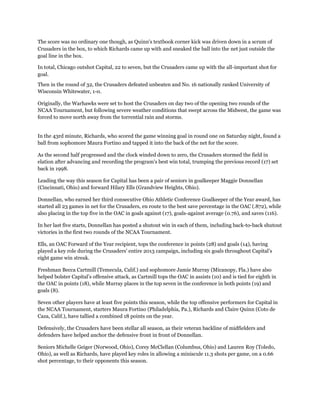 The score was no ordinary one though, as Quinn's textbook corner kick was driven down in a scrum of
Crusaders in the box, to which Richards came up with and sneaked the ball into the net just outside the
goal line in the box.
In total, Chicago outshot Capital, 22 to seven, but the Crusaders came up with the all-important shot for
goal.
Then in the round of 32, the Crusaders defeated unbeaten and No. 16 nationally ranked University of
Wisconsin Whitewater, 1-0.
Originally, the Warhawks were set to host the Crusaders on day two of the opening two rounds of the
NCAA Tournament, but following severe weather conditions that swept across the Midwest, the game was
forced to move north away from the torrential rain and storms.
In the 43rd minute, Richards, who scored the game winning goal in round one on Saturday night, found a
ball from sophomore Maura Fortino and tapped it into the back of the net for the score.
As the second half progressed and the clock winded down to zero, the Crusaders stormed the field in
elation after advancing and recording the program's best win total, trumping the previous record (17) set
back in 1998.
Leading the way this season for Capital has been a pair of seniors in goalkeeper Maggie Donnellan
(Cincinnati, Ohio) and forward Hilary Ells (Grandview Heights, Ohio).
Donnellan, who earned her third consecutive Ohio Athletic Conference Goalkeeper of the Year award, has
started all 23 games in net for the Crusaders, en route to the best save percentage in the OAC (.872), while
also placing in the top five in the OAC in goals against (17), goals-against average (0.76), and saves (116).
In her last five starts, Donnellan has posted a shutout win in each of them, including back-to-back shutout
victories in the first two rounds of the NCAA Tournament.
Ells, an OAC Forward of the Year recipient, tops the conference in points (28) and goals (14), having
played a key role during the Crusaders’ entire 2013 campaign, including six goals throughout Capital’s
eight game win streak.
Freshman Becca Cartmill (Temecula, Calif.) and sophomore Jamie Murray (Micanopy, Fla.) have also
helped bolster Capital’s offensive attack, as Cartmill tops the OAC in assists (10) and is tied for eighth in
the OAC in points (18), while Murray places in the top seven in the conference in both points (19) and
goals (8).
Seven other players have at least five points this season, while the top offensive performers for Capital in
the NCAA Tournament, starters Maura Fortino (Philadelphia, Pa.), Richards and Claire Quinn (Coto de
Caza, Calif.), have tallied a combined 18 points on the year.
Defensively, the Crusaders have been stellar all season, as their veteran backline of midfielders and
defenders have helped anchor the defensive front in front of Donnellan.
Seniors Michelle Geiger (Norwood, Ohio), Corey McClellan (Columbus, Ohio) and Lauren Roy (Toledo,
Ohio), as well as Richards, have played key roles in allowing a miniscule 11.3 shots per game, on a 0.66
shot percentage, to their opponents this season.
 