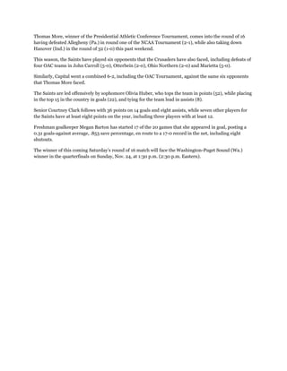 Thomas More, winner of the Presidential Athletic Conference Tournament, comes into the round of 16
having defeated Allegheny (Pa.) in round one of the NCAA Tournament (2-1), while also taking down
Hanover (Ind.) in the round of 32 (1-0) this past weekend.
This season, the Saints have played six opponents that the Crusaders have also faced, including defeats of
four OAC teams in John Carroll (5-0), Otterbein (2-0), Ohio Northern (2-0) and Marietta (5-0).
Similarly, Capital went a combined 6-2, including the OAC Tournament, against the same six opponents
that Thomas More faced.
The Saints are led offensively by sophomore Olivia Huber, who tops the team in points (52), while placing
in the top 15 in the country in goals (22), and tying for the team lead in assists (8).
Senior Courtney Clark follows with 36 points on 14 goals and eight assists, while seven other players for
the Saints have at least eight points on the year, including three players with at least 12.
Freshman goalkeeper Megan Barton has started 17 of the 20 games that she appeared in goal, posting a
0.31 goals-against average, .853 save percentage, en route to a 17-0 record in the net, including eight
shutouts.
The winner of this coming Saturday’s round of 16 match will face the Washington-Puget Sound (Wa.)
winner in the quarterfinals on Sunday, Nov. 24, at 1:30 p.m. (2:30 p.m. Eastern).
 