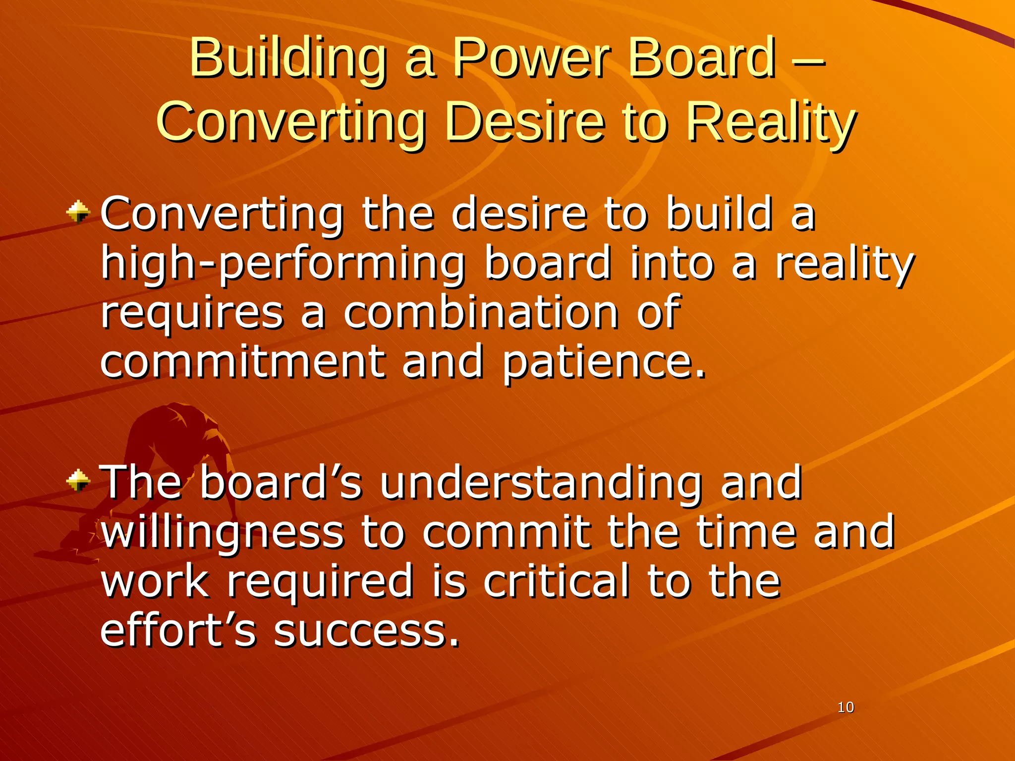Building a Power Board –   Converting Desire to Reality Converting the desire to build a high-performing board into a reality requires a combination of commitment and patience.  The board’s understanding and willingness to commit the time and work required is critical to the effort’s success.  