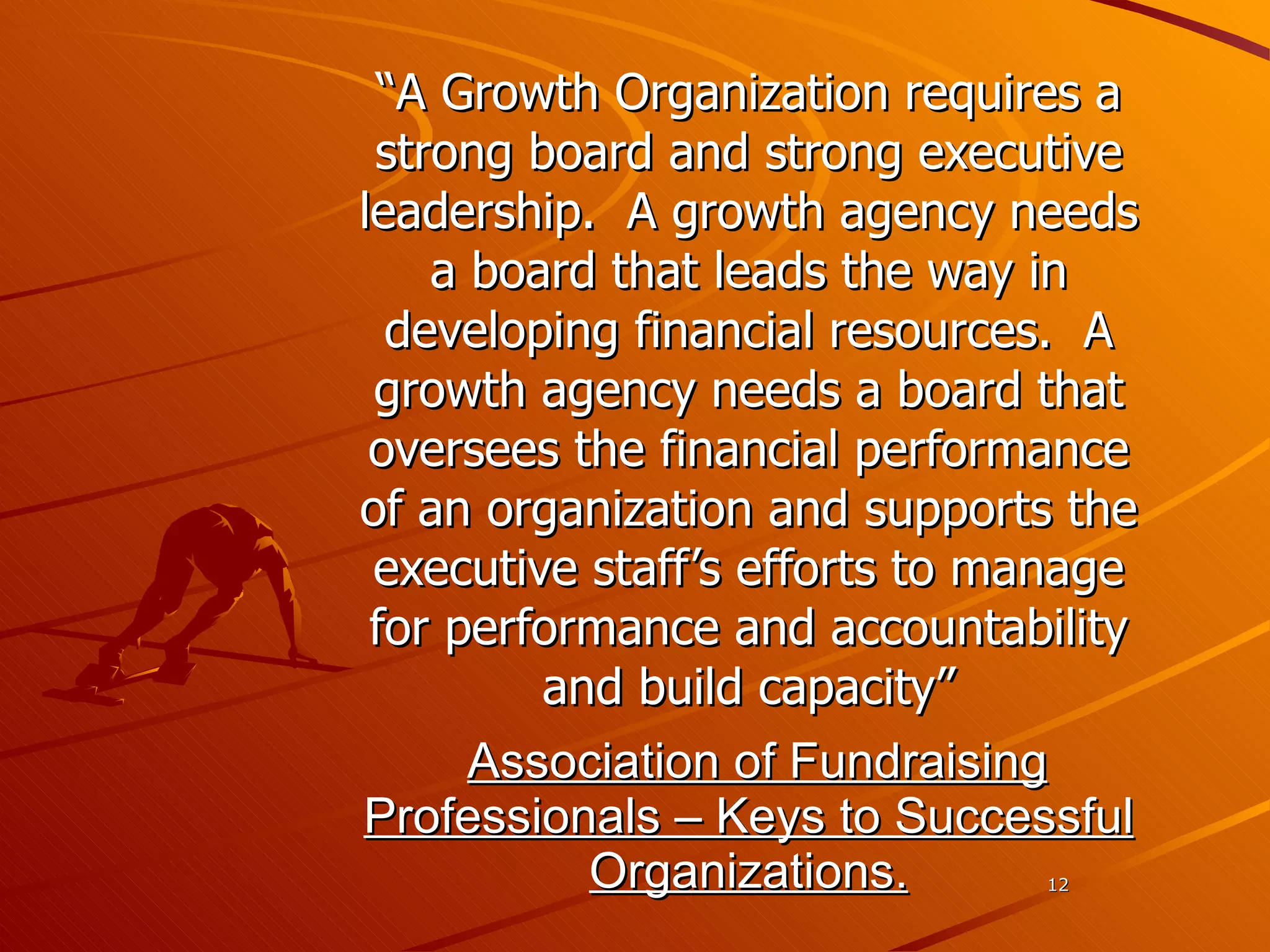 “ A Growth Organization requires a strong board and strong executive leadership.  A growth agency needs a board that leads the way in developing financial resources.  A growth agency needs a board that oversees the financial performance of an organization and supports the executive staff’s efforts to manage for performance and accountability and build capacity” Association of Fundraising Professionals – Keys to Successful Organizations. 