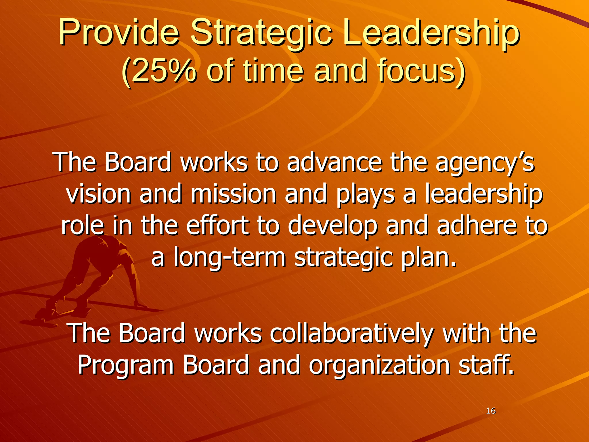Provide Strategic Leadership   (25 % of time and focus) The Board works to advance the agency’s vision and mission and plays a leadership role in the effort to develop and adhere to a long-term strategic plan. The Board works collaboratively with the Program Board and organization staff.  